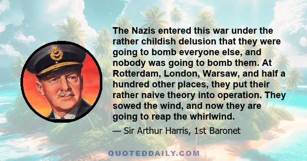 The Nazis entered this war under the rather childish delusion that they were going to bomb everyone else, and nobody was going to bomb them. At Rotterdam, London, Warsaw, and half a hundred other places, they put their