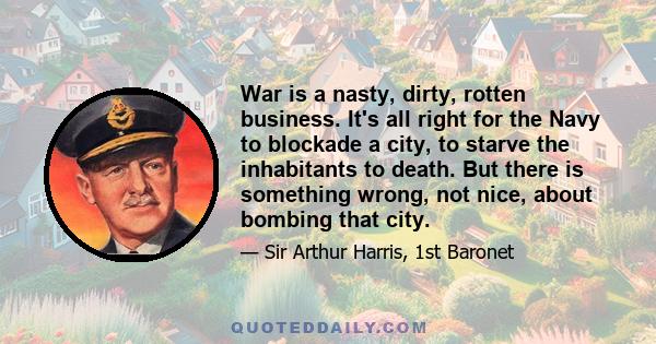 War is a nasty, dirty, rotten business. It's all right for the Navy to blockade a city, to starve the inhabitants to death. But there is something wrong, not nice, about bombing that city.