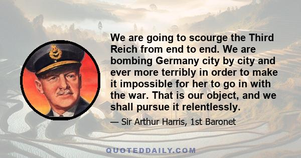 We are going to scourge the Third Reich from end to end. We are bombing Germany city by city and ever more terribly in order to make it impossible for her to go in with the war. That is our object, and we shall pursue