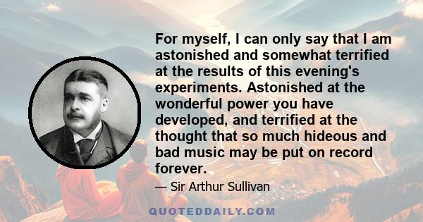 For myself, I can only say that I am astonished and somewhat terrified at the results of this evening's experiments. Astonished at the wonderful power you have developed, and terrified at the thought that so much