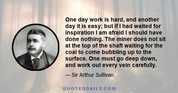 One day work is hard, and another day it is easy; but if I had waited for inspiration I am afraid I should have done nothing. The miner does not sit at the top of the shaft waiting for the coal to come bubbling up to