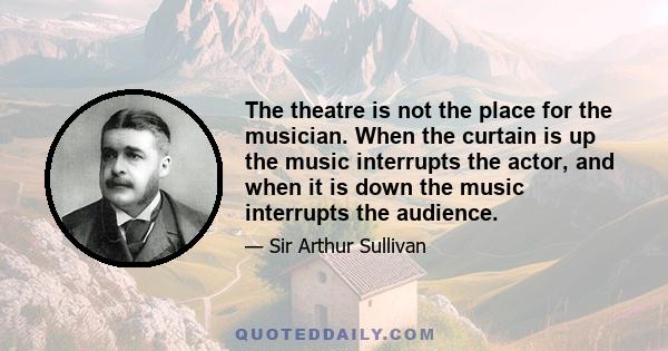 The theatre is not the place for the musician. When the curtain is up the music interrupts the actor, and when it is down the music interrupts the audience.