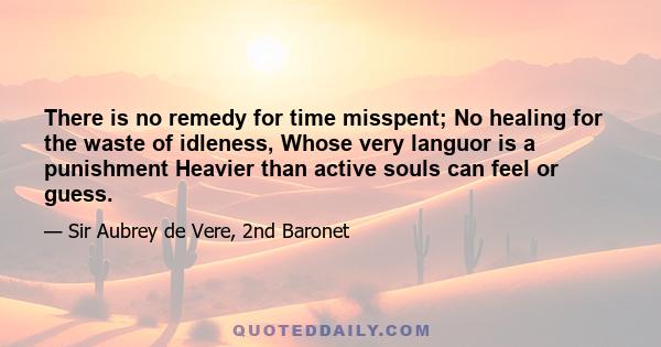 There is no remedy for time misspent; No healing for the waste of idleness, Whose very languor is a punishment Heavier than active souls can feel or guess.