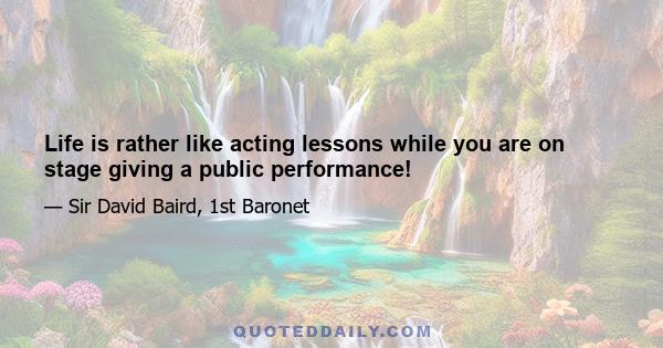 Life is rather like acting lessons while you are on stage giving a public performance!