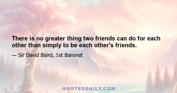 There is no greater thing two friends can do for each other than simply to be each other's friends.