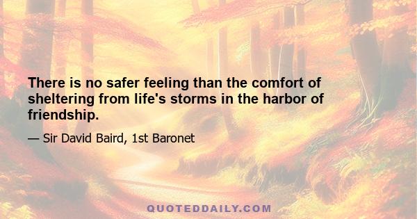 There is no safer feeling than the comfort of sheltering from life's storms in the harbor of friendship.