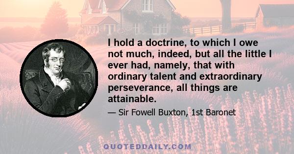 I hold a doctrine, to which I owe not much, indeed, but all the little I ever had, namely, that with ordinary talent and extraordinary perseverance, all things are attainable.