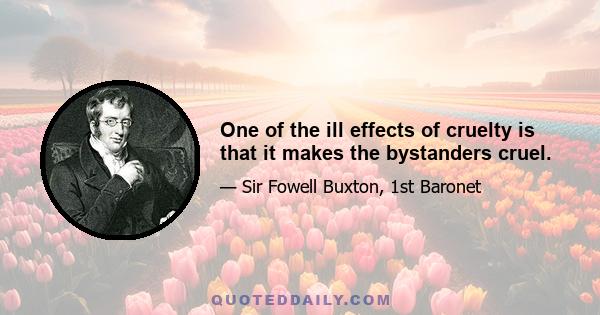 One of the ill effects of cruelty is that it makes the bystanders cruel.