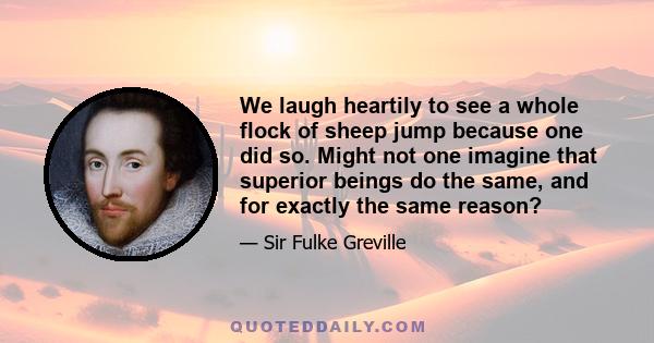 We laugh heartily to see a whole flock of sheep jump because one did so. Might not one imagine that superior beings do the same, and for exactly the same reason?