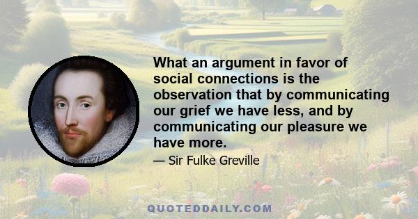 What an argument in favor of social connections is the observation that by communicating our grief we have less, and by communicating our pleasure we have more.