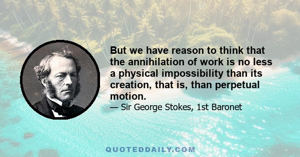 But we have reason to think that the annihilation of work is no less a physical impossibility than its creation, that is, than perpetual motion.