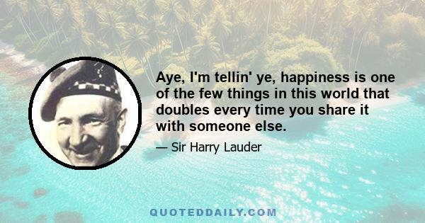 Aye, I'm tellin' ye, happiness is one of the few things in this world that doubles every time you share it with someone else.