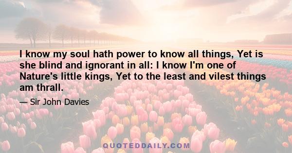 I know my soul hath power to know all things, Yet is she blind and ignorant in all: I know I'm one of Nature's little kings, Yet to the least and vilest things am thrall.