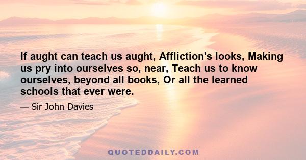 If aught can teach us aught, Affliction's looks, Making us pry into ourselves so, near, Teach us to know ourselves, beyond all books, Or all the learned schools that ever were.