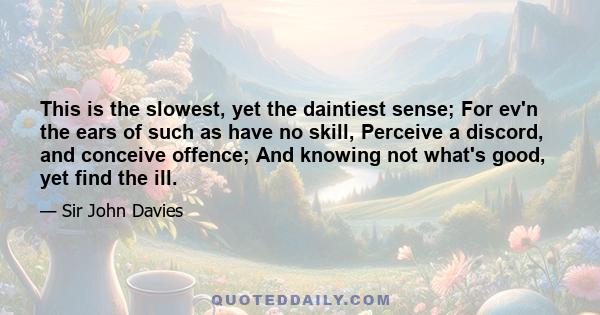 This is the slowest, yet the daintiest sense; For ev'n the ears of such as have no skill, Perceive a discord, and conceive offence; And knowing not what's good, yet find the ill.