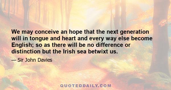 We may conceive an hope that the next generation will in tongue and heart and every way else become English; so as there will be no difference or distinction but the Irish sea betwixt us.