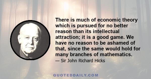 There is much of economic theory which is pursued for no better reason than its intellectual attraction; it is a good game. We have no reason to be ashamed of that, since the same would hold for many branches of