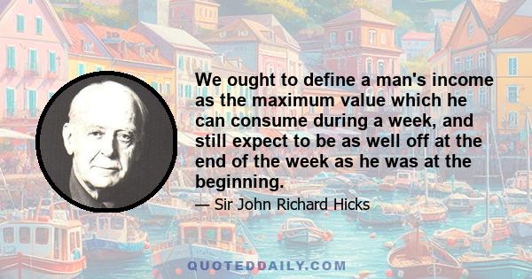 We ought to define a man's income as the maximum value which he can consume during a week, and still expect to be as well off at the end of the week as he was at the beginning.