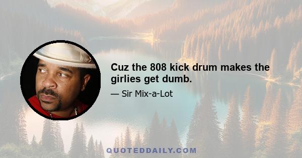 Cuz the 808 kick drum makes the girlies get dumb.