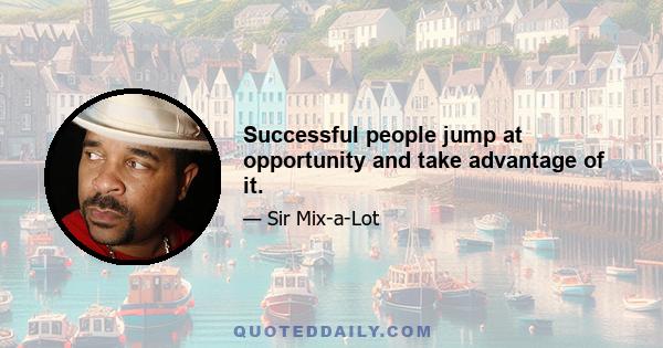 Successful people jump at opportunity and take advantage of it.