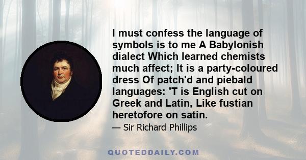 I must confess the language of symbols is to me A Babylonish dialect Which learned chemists much affect; It is a party-coloured dress Of patch'd and piebald languages: 'T is English cut on Greek and Latin, Like fustian