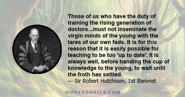 Those of us who have the duty of training the rising generation of doctors...must not inseminate the virgin minds of the young with the tares of our own fads. It is for this reason that it is easily possible for