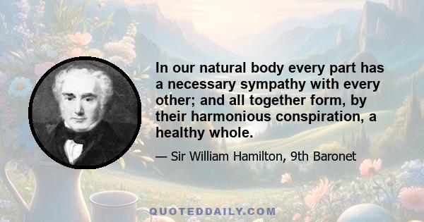 In our natural body every part has a necessary sympathy with every other; and all together form, by their harmonious conspiration, a healthy whole.