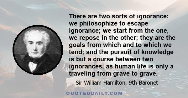 There are two sorts of ignorance: we philosophize to escape ignorance; we start from the one, we repose in the other; they are the goals from which and to which we tend; and the pursuit of knowledge is but a course