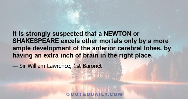 It is strongly suspected that a NEWTON or SHAKESPEARE excels other mortals only by a more ample development of the anterior cerebral lobes, by having an extra inch of brain in the right place.