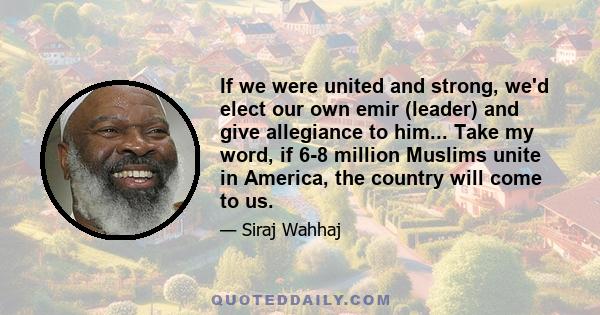 If we were united and strong, we'd elect our own emir (leader) and give allegiance to him... Take my word, if 6-8 million Muslims unite in America, the country will come to us.