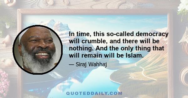 In time, this so-called democracy will crumble, and there will be nothing. And the only thing that will remain will be Islam.