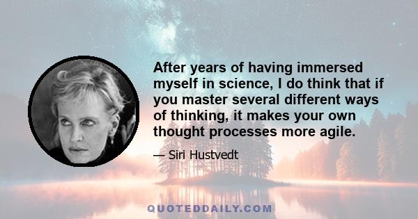 After years of having immersed myself in science, I do think that if you master several different ways of thinking, it makes your own thought processes more agile.