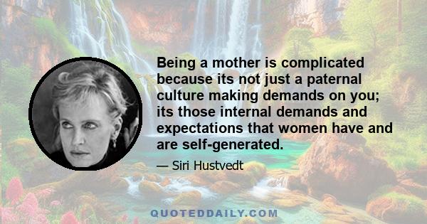 Being a mother is complicated because its not just a paternal culture making demands on you; its those internal demands and expectations that women have and are self-generated.