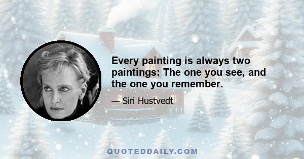 Every painting is always two paintings: The one you see, and the one you remember.