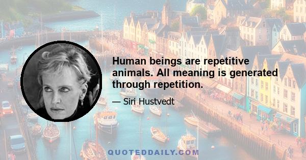 Human beings are repetitive animals. All meaning is generated through repetition.