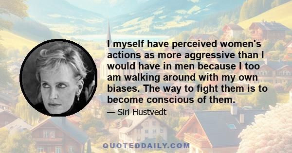 I myself have perceived women's actions as more aggressive than I would have in men because I too am walking around with my own biases. The way to fight them is to become conscious of them.