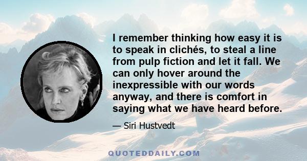 I remember thinking how easy it is to speak in clichés, to steal a line from pulp fiction and let it fall. We can only hover around the inexpressible with our words anyway, and there is comfort in saying what we have