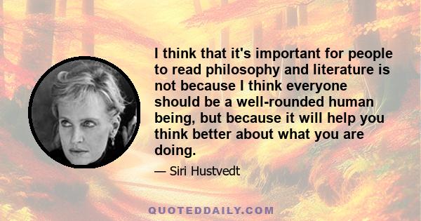 I think that it's important for people to read philosophy and literature is not because I think everyone should be a well-rounded human being, but because it will help you think better about what you are doing.