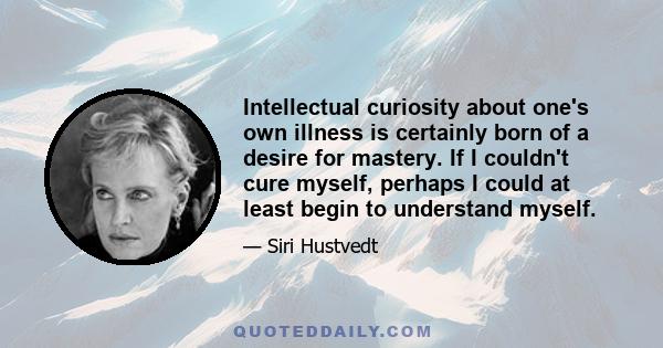 Intellectual curiosity about one's own illness is certainly born of a desire for mastery. If I couldn't cure myself, perhaps I could at least begin to understand myself.