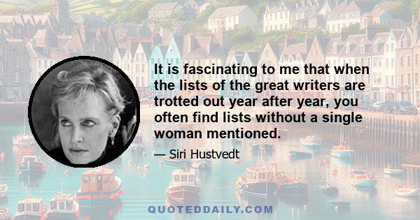 It is fascinating to me that when the lists of the great writers are trotted out year after year, you often find lists without a single woman mentioned.