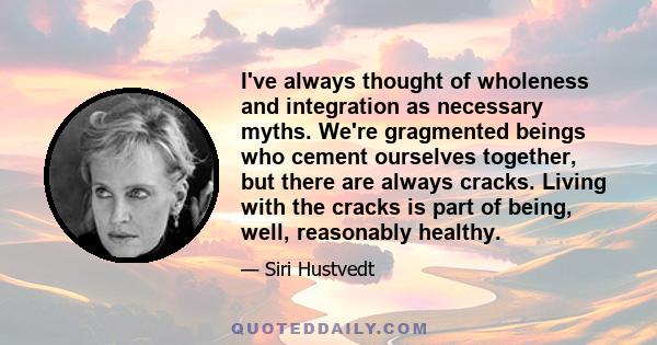 I've always thought of wholeness and integration as necessary myths. We're gragmented beings who cement ourselves together, but there are always cracks. Living with the cracks is part of being, well, reasonably healthy.