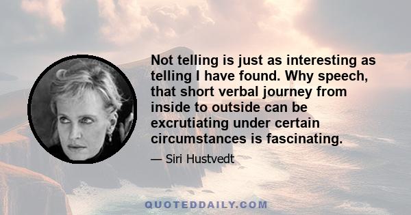 Not telling is just as interesting as telling I have found. Why speech, that short verbal journey from inside to outside can be excrutiating under certain circumstances is fascinating.