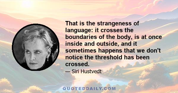 That is the strangeness of language: it crosses the boundaries of the body, is at once inside and outside, and it sometimes happens that we don't notice the threshold has been crossed.