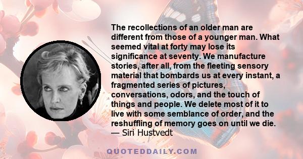 The recollections of an older man are different from those of a younger man. What seemed vital at forty may lose its significance at seventy. We manufacture stories, after all, from the fleeting sensory material that