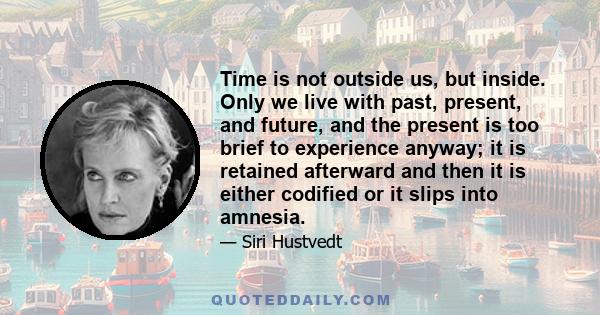 Time is not outside us, but inside. Only we live with past, present, and future, and the present is too brief to experience anyway; it is retained afterward and then it is either codified or it slips into amnesia.