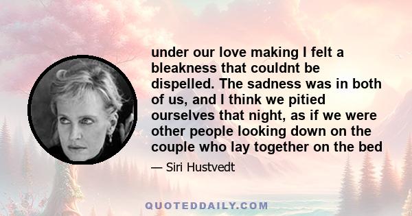 under our love making I felt a bleakness that couldnt be dispelled. The sadness was in both of us, and I think we pitied ourselves that night, as if we were other people looking down on the couple who lay together on