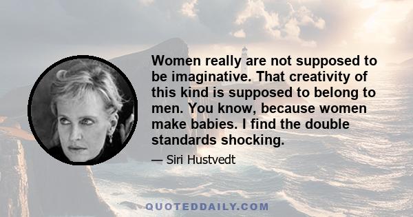 Women really are not supposed to be imaginative. That creativity of this kind is supposed to belong to men. You know, because women make babies. I find the double standards shocking.