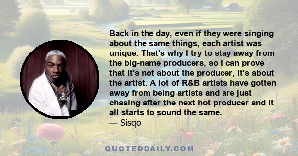 Back in the day, even if they were singing about the same things, each artist was unique. That's why I try to stay away from the big-name producers, so I can prove that it's not about the producer, it's about the