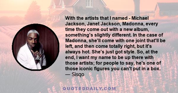 With the artists that I named - Michael Jackson, Janet Jackson, Madonna, every time they come out with a new album, something's slightly different. In the case of Madonna, she'll come with one joint that'll be left, and 