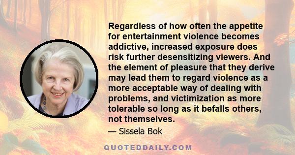 Regardless of how often the appetite for entertainment violence becomes addictive, increased exposure does risk further desensitizing viewers. And the element of pleasure that they derive may lead them to regard